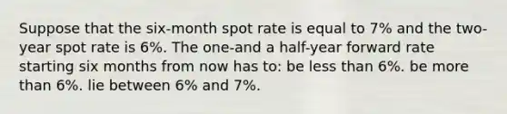 Suppose that the six-month spot rate is equal to 7% and the two-year spot rate is 6%. The one-and a half-year forward rate starting six months from now has to: be less than 6%. be more than 6%. lie between 6% and 7%.