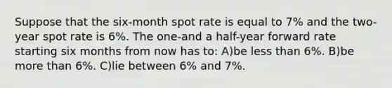 Suppose that the six-month spot rate is equal to 7% and the two-year spot rate is 6%. The one-and a half-year forward rate starting six months from now has to: A)be less than 6%. B)be more than 6%. C)lie between 6% and 7%.