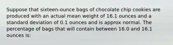 Suppose that​ sixteen-ounce bags of chocolate chip cookies are produced with an actual mean weight of 16.1 ounces and a standard deviation of 0.1 ounces and is approx normal. The percentage of bags that will contain between 16.0 and 16.1 ounces​ is: