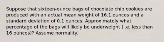 Suppose that​ sixteen-ounce bags of chocolate chip cookies are produced with an actual mean weight of 16.1 ounces and a standard deviation of 0.1 ounces. Approximately what percentage of the bags will likely be underweight​ (i.e. less than 16​ ounces)? Assume normality.