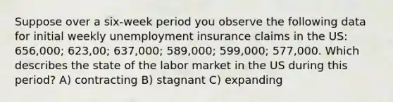 Suppose over a six-week period you observe the following data for initial weekly unemployment insurance claims in the US: 656,000; 623,00; 637,000; 589,000; 599,000; 577,000. Which describes the state of the labor market in the US during this period? A) contracting B) stagnant C) expanding