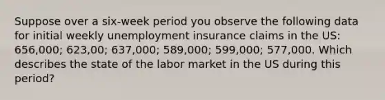 Suppose over a six-week period you observe the following data for initial weekly unemployment insurance claims in the US: 656,000; 623,00; 637,000; 589,000; 599,000; 577,000. Which describes the state of the labor market in the US during this period?