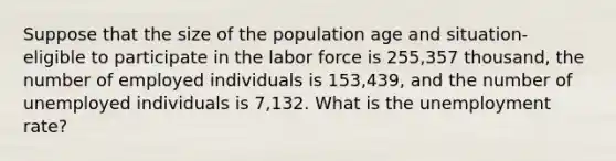 Suppose that the size of the population age and situation- eligible to participate in the labor force is 255,357 thousand, the number of employed individuals is 153,439, and the number of unemployed individuals is 7,132. What is the unemployment rate?