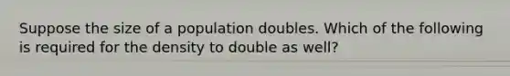 Suppose the size of a population doubles. Which of the following is required for the density to double as well?