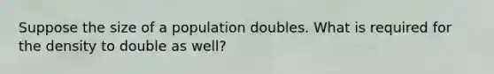 Suppose the size of a population doubles. What is required for the density to double as well?