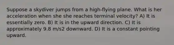 Suppose a skydiver jumps from a high-flying plane. What is her acceleration when she she reaches terminal velocity? A) It is essentially zero. B) It is in the upward direction. C) It is approximately 9.8 m/s2 downward. D) It is a constant pointing upward.