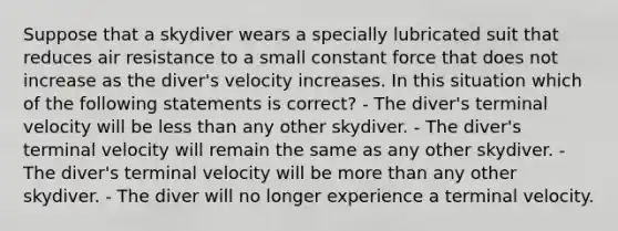 Suppose that a skydiver wears a specially lubricated suit that reduces air resistance to a small constant force that does not increase as the diver's velocity increases. In this situation which of the following statements is correct? - The diver's terminal velocity will be less than any other skydiver. - The diver's terminal velocity will remain the same as any other skydiver. - The diver's terminal velocity will be more than any other skydiver. - The diver will no longer experience a terminal velocity.