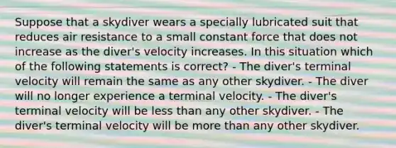 Suppose that a skydiver wears a specially lubricated suit that reduces air resistance to a small constant force that does not increase as the diver's velocity increases. In this situation which of the following statements is correct? - The diver's terminal velocity will remain the same as any other skydiver. - The diver will no longer experience a terminal velocity. - The diver's terminal velocity will be less than any other skydiver. - The diver's terminal velocity will be more than any other skydiver.