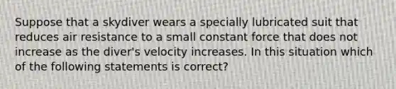 Suppose that a skydiver wears a specially lubricated suit that reduces air resistance to a small constant force that does not increase as the diver's velocity increases. In this situation which of the following statements is correct?