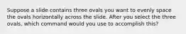 Suppose a slide contains three ovals you want to evenly space the ovals horizontally across the slide. After you select the three ovals, which command would you use to accomplish this?