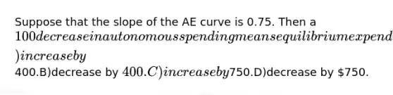 Suppose that the slope of the AE curve is 0.75. Then a 100 decrease in autonomous spending means equilibrium expenditure willA)increase by400.B)decrease by 400.C)increase by750.D)decrease by 750.