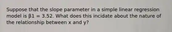 Suppose that the slope parameter in a <a href='https://www.questionai.com/knowledge/kuO8H0fiMa-simple-linear-regression' class='anchor-knowledge'>simple linear regression</a> model is β1 = 3.52. What does this incidate about the nature of the relationship between x and y?