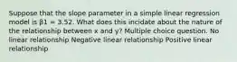 Suppose that the slope parameter in a simple linear regression model is β1 = 3.52. What does this incidate about the nature of the relationship between x and y? Multiple choice question. No linear relationship Negative linear relationship Positive linear relationship