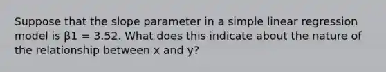 Suppose that the slope parameter in a simple linear regression model is β1 = 3.52. What does this indicate about the nature of the relationship between x and y?