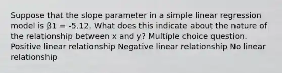 Suppose that the slope parameter in a simple linear regression model is β1 = -5.12. What does this indicate about the nature of the relationship between x and y? Multiple choice question. Positive linear relationship Negative linear relationship No linear relationship