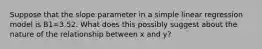 Suppose that the slope parameter in a simple linear regression model is B1=3.52. What does this possibly suggest about the nature of the relationship between x and y?