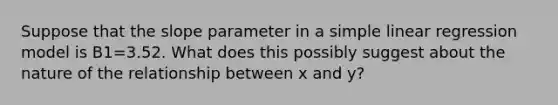 Suppose that the slope parameter in a simple linear regression model is B1=3.52. What does this possibly suggest about the nature of the relationship between x and y?