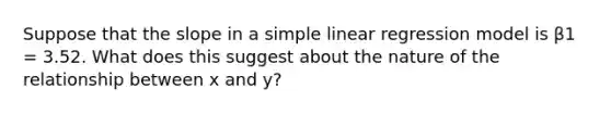 Suppose that the slope in a simple linear regression model is β1 = 3.52. What does this suggest about the nature of the relationship between x and y?