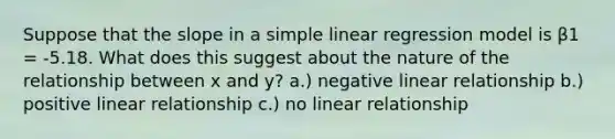 Suppose that the slope in a simple linear regression model is β1 = -5.18. What does this suggest about the nature of the relationship between x and y? a.) negative linear relationship b.) positive linear relationship c.) no linear relationship