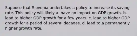 Suppose that Slovenia undertakes a policy to increase its saving rate. This policy will likely a. have no impact on GDP growth. b. lead to higher GDP growth for a few years. c. lead to higher GDP growth for a period of several decades. d. lead to a permanently higher growth rate.