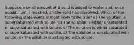 Suppose a small amount of a solid is added to water and, once equilibrium is reached, all the solid has dissolved. Which of the following statements is most likely to be true? a) The solution is supersaturated with solute. b) The solution is either unsaturated or supersaturated with solute. c) The solution is either saturated or supersaturated with solute. d) The solution is unsaturated with solute. e) The solution is saturated with solute.