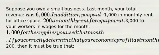 Suppose you own a small business. Last month, your total revenue was 6,000. In addition, you paid:1,000 in monthly rent for office space. 200 in monthly rent for equipment.3,000 to your workers in wages for the month. 1,000 for the supplies you used that month. If you correctly determine that your economic profit last month was negative200, then it must be true that: