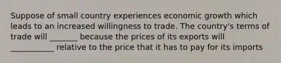 Suppose of small country experiences economic growth which leads to an increased willingness to trade. The country's terms of trade will _______ because the prices of its exports will ___________ relative to the price that it has to pay for its imports