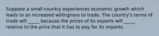 Suppose a small country experiences economic growth which leads to an increased willingness to trade. The country's terms of trade will _____ because the prices of its exports will _____ relative to the price that it has to pay for its imports.