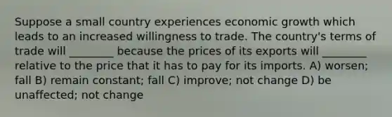 Suppose a small country experiences economic growth which leads to an increased willingness to trade. The country's terms of trade will ________ because the prices of its exports will ________ relative to the price that it has to pay for its imports. A) worsen; fall B) remain constant; fall C) improve; not change D) be unaffected; not change