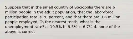 Suppose that in the small country of Sociopolis there are 6 million people in the adult population, that the labor-force participation rate is 70 percent, and that there are 3.8 million people employed. To the nearest tenth, what is the unemployment rate? a. 10.5% b. 9.5% c. 6.7% d. none of the above is correct