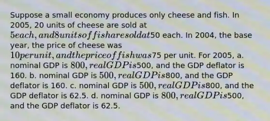 Suppose a small economy produces only cheese and fish. In 2005, 20 units of cheese are sold at 5 each, and 8 units of fish are sold at50 each. In 2004, the base year, the price of cheese was 10 per unit, and the price of fish was75 per unit. For 2005, a. nominal GDP is 800, real GDP is500, and the GDP deflator is 160. b. nominal GDP is 500, real GDP is800, and the GDP deflator is 160. c. nominal GDP is 500, real GDP is800, and the GDP deflator is 62.5. d. nominal GDP is 800, real GDP is500, and the GDP deflator is 62.5.