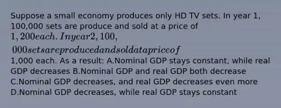 Suppose a small economy produces only HD TV sets. In year 1, 100,000 sets are produce and sold at a price of 1,200 each. In year 2, 100,000 sets are produced and sold at a price of1,000 each. As a result: A.Nominal GDP stays constant, while real GDP decreases B.Nominal GDP and real GDP both decrease C.Nominal GDP decreases, and real GDP decreases even more D.Nominal GDP decreases, while real GDP stays constant