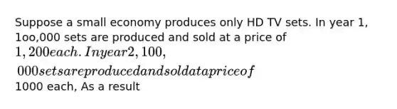 Suppose a small economy produces only HD TV sets. In year 1, 1oo,000 sets are produced and sold at a price of 1,200 each. In year 2, 100,000 sets are produced and sold at a price of1000 each, As a result