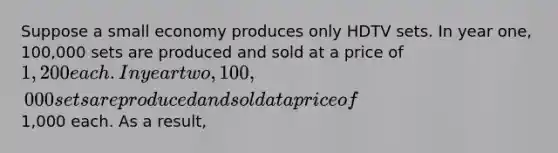 Suppose a small economy produces only HDTV sets. In year one, 100,000 sets are produced and sold at a price of 1,200 each. In year two, 100,000 sets are produced and sold at a price of1,000 each. As a result,