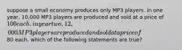 suppose a small economy produces only MP3 players. in one year, 10,000 MP3 players are produced and sold at a price of 100 each. in year two, 12,000 MP3 players are produced and sold at a price of80 each. which of the following statements are true?