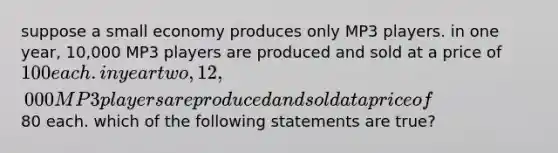 suppose a small economy produces only MP3 players. in one year, 10,000 MP3 players are produced and sold at a price of 100 each. in year two, 12,000 MP3 players are produced and sold at a price of80 each. which of the following statements are true?