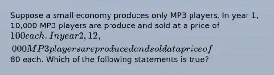 Suppose a small economy produces only MP3 players. In year 1, 10,000 MP3 players are produce and sold at a price of 100 each. In year 2, 12,000 MP3 players are produced and sold at a price of80 each. Which of the following statements is true?