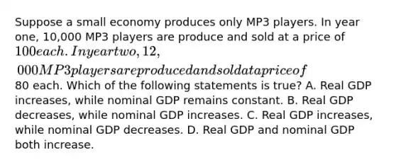 Suppose a small economy produces only MP3 players. In year one, 10,000 MP3 players are produce and sold at a price of 100 each. In year two, 12,000 MP3 players are produced and sold at a price of80 each. Which of the following statements is true? A. Real GDP increases, while nominal GDP remains constant. B. Real GDP decreases, while nominal GDP increases. C. Real GDP increases, while nominal GDP decreases. D. Real GDP and nominal GDP both increase.