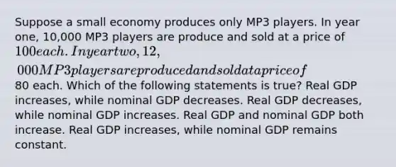 Suppose a small economy produces only MP3 players. In year one, 10,000 MP3 players are produce and sold at a price of 100 each. In year two, 12,000 MP3 players are produced and sold at a price of80 each. Which of the following statements is true? Real GDP increases, while nominal GDP decreases. Real GDP decreases, while nominal GDP increases. Real GDP and nominal GDP both increase. Real GDP increases, while nominal GDP remains constant.