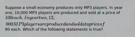 Suppose a small economy produces only MP3 players. In year one, 10,000 MP3 players are produced and sold at a price of 100 each. In year two, 12,000 MP3 players are produced and sold at a price of80 each. Which of the following statements is true?