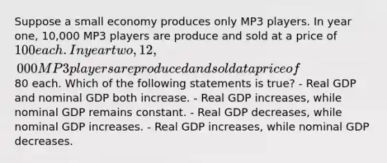 Suppose a small economy produces only MP3 players. In year one, 10,000 MP3 players are produce and sold at a price of 100 each. In year two, 12,000 MP3 players are produced and sold at a price of80 each. Which of the following statements is true? - Real GDP and nominal GDP both increase. - Real GDP increases, while nominal GDP remains constant. - Real GDP decreases, while nominal GDP increases. - Real GDP increases, while nominal GDP decreases.