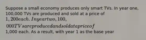 Suppose a small economy produces only smart TVs. In year one, 100,000 TVs are produced and sold at a price of 1,200 each. In year two, 100,000 TVs are produced and sold at a price of1,000 each. As a result, with year 1 as the base year