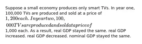 Suppose a small economy produces only smart TVs. In year one, 100,000 TVs are produced and sold at a price of 1,200 each. In year two, 100,000 TVs are produced and sold at a price of1,000 each. As a result, real GDP stayed the same. real GDP increased. real GDP decreased. nominal GDP stayed the same.