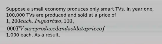 Suppose a small economy produces only smart TVs. In year one, 100,000 TVs are produced and sold at a price of 1,200 each. In year two, 100,000 TVs are produced and sold at a price of1,000 each. As a result,