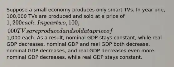 Suppose a small economy produces only smart TVs. In year one, 100,000 TVs are produced and sold at a price of 1,200 each. In year two, 100,000 TVs are produced and sold at a price of1,000 each. As a result, nominal GDP stays constant, while real GDP decreases. nominal GDP and real GDP both decrease. nominal GDP decreases, and real GDP decreases even more. nominal GDP decreases, while real GDP stays constant.