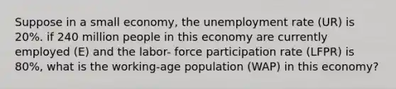 Suppose in a small economy, the unemployment rate (UR) is 20%. if 240 million people in this economy are currently employed (E) and the labor- force participation rate (LFPR) is 80%, what is the working-age population (WAP) in this economy?