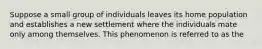 Suppose a small group of individuals leaves its home population and establishes a new settlement where the individuals mate only among themselves. This phenomenon is referred to as the