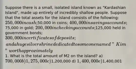 Suppose there is a small, isolated island known as "Kardashian Island", made up entirely of incredibly shallow people. Suppose that the total assets for the island consists of the following: 250,000 in cash;50,000 in coins; 400,000 in savings accounts;75,000 in gold; 200,000 in checking accounts;125,000 held in government bonds; 300,000 in certificates of deposits; and a huge silver shrine dedicated to someone named "Kim" worth approximately1. What is the total amount of M2 on the island? a) 700,000 b) 1,275,000 c)1,200,000 d) 1,400,000 e)1,400,001