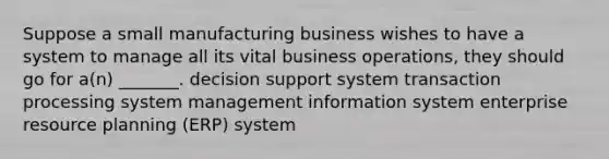 Suppose a small manufacturing business wishes to have a system to manage all its vital business operations, they should go for a(n) _______. decision support system transaction processing system management information system enterprise resource planning (ERP) system