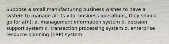 Suppose a small manufacturing business wishes to have a system to manage all its vital business operations, they should go for a(n): a. management information system b. decision support system c. transaction processing system d. enterprise resource planning (ERP) system